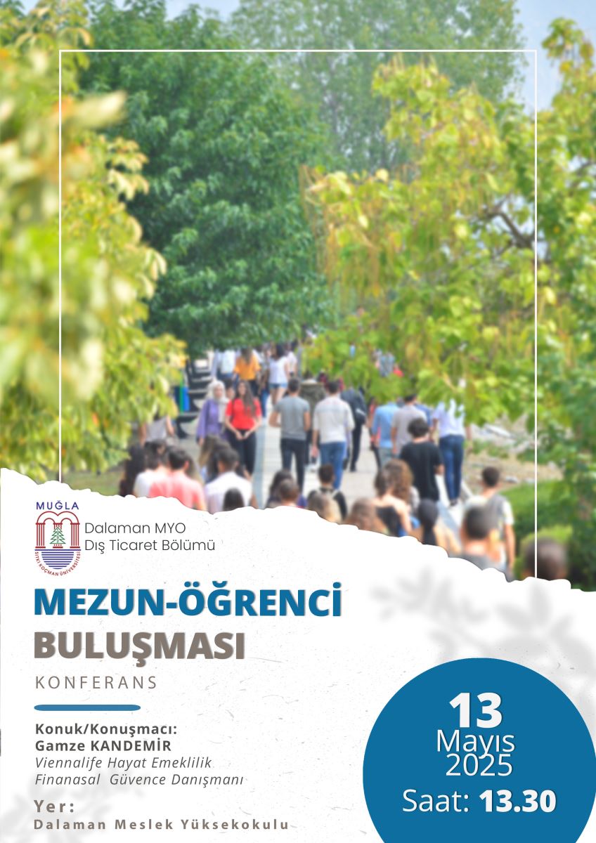 Görsel, Muğla Sıtkı Koçman Üniversitesi'ne bağlı Dalaman Meslek Yüksekokulu’nun düzenlediği bir etkinliği duyuran bir afiştir. Afişin üst kısmında, ağaçlarla çevrili bir yolda yürüyen kalabalık bir grup insanın bulanık bir fotoğrafı yer almaktadır. Bu fotoğraf, sıcak ve samimi bir kampüs atmosferini yansıtmaktadır.  Afişin alt kısmı beyaz bir zemin üzerine tasarlanmış olup, şu bilgiler yer almaktadır:  Sol üstte Muğla Sıtkı Koçman Üniversitesi logosu ve yanında şu yazı bulunur:  “Dalaman MYO Dış Ticaret Bölümü”  Büyük ve dikkat çekici harflerle:  “MEZUN-ÖĞRENCİ BULUŞMASI”  Altında daha küçük harflerle: “KONFERANS”  Konuk/Konuşmacı:  Gamze KANDEMİR  Viennalife Hayat Emeklilik Finansal Güvence Danışmanı  Yer:  Dalaman Meslek Yüksekokulu  Sağ alt kısımda yuvarlak mavi bir alan içinde beyaz yazılarla tarih ve saat bilgisi verilir:  13 Mayıs 2025  Saat: 13.30  Genel tasarımda mavi ve gri tonlar hâkimdir. Görselin dili Türkçedir ve amacı, bir mezun-öğrenci buluşma konferansının tanıtımını yapmaktır.